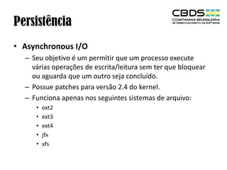 Persistência
• Asynchronous I/O
– Seu objetivo é um permitir que um processo execute
várias operações de escrita/leitura sem ter que bloquear
ou aguarda que um outro seja concluído.
– Possue patches para versão 2.4 do kernel.
– Funciona apenas nos seguintes sistemas de arquivo:
•
•
•
•
•

ext2
ext3
ext4
jfx
xfs

 