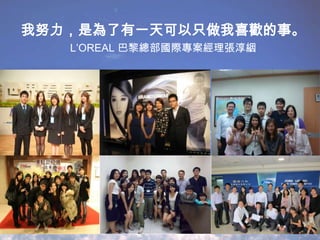 我努力，是為了有一天可以只做我喜歡的事。
L’OREAL 巴黎總部國際專案經理張淳絪

 