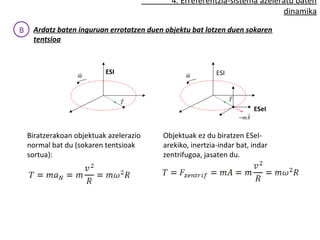 4. Erreferentzia-sistema azeleratu baten 
dinamika 
B Ardatz baten inguruan errotatzen duen objektu batek lotzen duen sokaren 
tentsioa 
ESI ESI 
ESeI 
r 
T 
w r 
w r 
r 
T 
r 
-mA 
Biratzerakoan objektuak azelerazio 
normal bat du (sokaren tentsioak 
sortua): 
Objektuak ez du biratzen ESeI-arekiko, 
inertzia-indar bat, indar 
zentrifugoa, jasaten du. 
