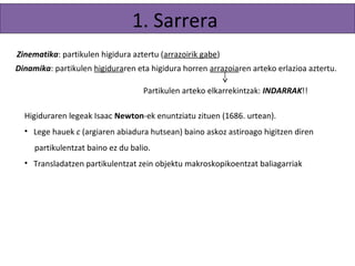 1. Sarrera 
Zinematika: partikulen higidura aztertu (arrazoirik gabe) 
Dinamika: partikulen higiduraren eta higidura horren arrazoiaren arteko erlazioa aztertu. 
Partikulen arteko elkarrekintzak: INDARRAK!! 
Higiduraren legeak Isaac Newton-ek enuntziatu zituen (1686. urtean). 
• Lege hauek c (argiaren abiadura hutsean) baino askoz astiroago higitzen diren 
partikulentzat baino ez du balio. 
• Transladatzen diren partikulentzat zein objektu makroskopikoentzat baliagarriak. 
 