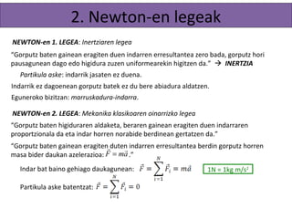 2. Newton-en legeak 
NEWTON-en 1. LEGEA: Inertziaren legea 
“Gorputz baten gainean eragiten duen indarren erresultantea zero bada, gorputz hori 
pausagunean dago edo higidura zuzen uniformearekin higitzen da.”  INERTZIA 
Partikula aske: indarrik jasaten ez duena. 
Indarrik ez dagoenean gorputz batek ez du bere abiadura aldatzen. 
Errealitatean: marruskadura-indarra. 
NEWTON-en 2. LEGEA: Mekanika klasikoaren oinarrizko legea 
“Gorputz baten higiduraren aldaketa, beraren gainean eragiten duen indarraren 
proportzionala da eta indar horren norabide berdinean gertatzen da.” 
“Gorputz baten gainean eragiten r duten F = m a r 
indarren erresultantea berdin gorputz horren 
masa bider daukan azelerazioa: .” 
Indar bat baino gehiago daukagunean: 
Partikula aske batentzat: 1N = 1kg m/s2 
 