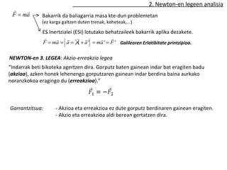2. Newton-en legeen analisia 
r r 
NEWTON-en 3. LEGEA: Akzio-erreakzio legea 
“Indarrak beti bikoteka agertzen dira. Gorputz baten gainean indar bat eragiten badu 
(akzioa), azken honek lehenengo gorputzaren gainean indar berdina baina aurkako 
noranzkokoa eragingo du (erreakzioa).” 
Garrantzitsua: - Akzioa eta erreakzioa ez dute gorputz berdinaren gainean eragiten. 
- Akzio eta erreakzioa aldi berean gertatzen dira. 
F = ma 
Bakarrik da baliagarria masa kte-dun problemetan 
(ez karga galtzen duten trenak, koheteak,...) 
ES Inertzialei (ESI) lotutako behatzaileek bakarrik aplika dezakete. 
r r r 
F = ma r = {a r = A + a r '} = ma r ' = F ' 
Galileoren Erlatibitate printzipioa. 
 