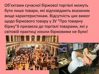 Об’єктами сучасної біржової торгівлі можуть
бути лише товари, які відповідають вказаним
вище характеристикам. Відсутність цих вимог
щодо біржового товару у ЗУ “Про товарну
біржу”6 призвела до торгівлі товарами, які у
світовій практиці ніколи біржовими не були!

 