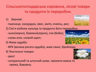 Сільськогосподарська сировина, лісові товари
та продукти їх переробки.
1) Зернові:
- пшениця, кукурудза, овес, жито, ячмінь, рис;
2) Сім’я олійних культур та продукти його переробки:
- льон(зерно), бавовна(зерно), соя (боби);
- соєва олія, соєвий шрот;
3) Жива худоба:
- ВРХ (велика рогата худоба), живі свині, бройлери;
4) Текстильні товари:
- джут
- натуральний та штучний шовк, промита вовна та
пряжа, бавовна;

 