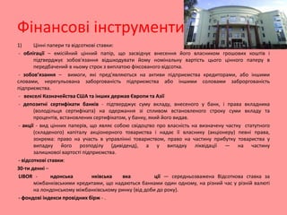 Фінансові інструменти
1)
Цінні папери та відсоткові ставки:
- облігації – емісійний цінний папір, що засвідчує внесення його власником грошових коштів і
підтверджує зобов'язання відшкодувати йому номінальну вартість цього цінного паперу в
передбачений в ньому строк з виплатою фіксованого відсотка.
- зобов’язання – вимоги, які пред'являються на активи підприємства кредиторами, або іншими
словами, нерегульована заборгованість підприємства або іншими соловами заброргованість
підприємства.
- векселі Казначейства США та інших держав Європи та Азії
- депозитні сертифікати банків - підтверджує суму вкладу, внесеного у банк, і права вкладника
(володільця сертифіката) на одержання зі спливом встановленого строку суми вкладу та
процентів, встановлених сертифікатом, у банку, який його видав.
- акції - вид цінних паперів, що являє собою свідоцтво про власність на визначену частку статутного
(складеного) капіталу акціонерного товариства і надає її власнику (акціонеру) певні права,
зокрема: право на участь в управлінні товариством, право на частину прибутку товариства у
випадку його розподілу (дивіденд), а у випадку ліквідації — на частину
залишкової вартості підприємства.
- відсоткові ставки:
30-ти денні –
LIBOR ндонська
нківська
вка
ції — середньозважена Відсоткова ставка за
міжбанківськими кредитами, що надаються банками один одному, на різний час у різній валюті
на лондонському міжбанківському ринку (від доби до року).
- фондові індекси провідних бірж - .

 