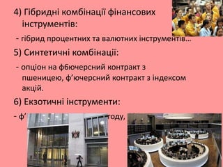 4) Гібридні комбінації фінансових
інструментів:
- гібрид процентних та валютних інструментів…
5) Синтетичні комбінації:
- опціон на ф6ючерсний контракт з
пшеницею, ф’ючерсний контракт з індексом
акцій.

6) Екзотичні інструменти:
- ф’ючерс та опціон на погоду, ф’ючерс на своп.

 