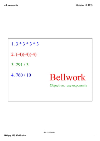4.2 exponents

October 16, 2013

1. 3 * 3 * 3 * 3
2. (­4)(­4)(­4)
3. 291 / 3
4. 760 / 10

Bellwork
Objective:  use exponents

Nov 17­1:08 PM

HW pg. 180 #5­37 odds

1

 