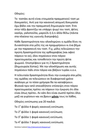 Οδθγίεσ:
Το τοςτάκι αυτό είναι ετοιμαςία πραγματικοφ τοςτ με
δοκιμαςίεσ. Αντί για τθν κανονικι ατομικι δοκιμαςία
ζχω βάλει και τθν πραγματικι δθμιουργία τοςτ. Ζτςι
ςτθν τάξθ φροντίηω να υπάρχει ψωμί του τοςτ, φζτεσ
καςζρι, γαλοποφλα, μαροφλι ι ό,τι άλλο κζλω (πάντα
ςτα πλαίςια τθσ υγιεινισ διατροφισ).
Κάκε δραςτθριότθτα που ολοκλθρϊνει θ ομάδα δίνει τθ
δυνατότθτα ςτα μζλθ τθσ να προχωριςουν κι ζνα βιμα
με τθν παραςκευι του τοςτ. Π.χ. μόλισ τελειϊςουν τθν
πρϊτθ δραςτθριότθτα τθσ ορκογραφίασ (και αφοφ
πάρουν το οκ), όλοι πθγαίνουν ςτον πάγκο
προετοιμαςίασ και τοποκετοφν τθν πρϊτθ φζτα
ψωμιοφ. Επιςτρζφουν για τθ 2 δραςτθριότθτα
(δθμιουργία λίςτασ). Με τθν ολοκλιρωςθ και αυτισ
πθγαίνουν πάλι ςτον πάγκο και βάηουν τυράκι κ.ο.κ.
Θ τελευταία δραςτθριότθτα δίνει τθν ευκαιρία ςτα μζλθ
τθσ ομάδασ να τελειϊςουν ςε διαφορετικό χρόνο
ανάλογα με το πόςο γριγορα κα τα καταφζρουν.
Φυςικά πριν από οποιαδιποτε επίςκεψθ ςτον πάγκο
προετοιμαςίασ πρζπει να πάρουν τθν ζγκριςθ ότι όλα
είναι όπωσ πρζπει. Αν κάτι δεν είναι ςωςτό πρζπει όλοι
μαηί να γυρίςουν και να βρουν μόνοι τουσ το λάκοσ.
Οδθγίεσ εκτφπωςθσ για 20 παιδιά:
Το 1ο φφλλο 4 φορζσ κανονικι εκτφπωςθ
Το 2ο φφλλο 1 φορά κανονικι εκτφπωςθ
Το 3ο φφλλο 1 φορά κανονικι εκτφπωςθ
Το 4ο φφλλο 7 φορζσ κανονικι εκτφπωςθ
Χατςίκου Ιωάννα http://taksiasterati.blogspot.gr/

 