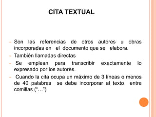 CITA TEXTUAL

•

•
•

•

Son las referencias de otros autores u obras
incorporadas en el documento que se elabora.
También llamadas directas
Se emplean para transcribir exactamente lo
expresado por los autores.
Cuando la cita ocupa un máximo de 3 líneas o menos
de 40 palabras se debe incorporar al texto entre
comillas (“…”)

 