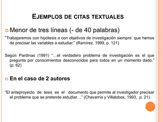EJEMPLOS DE CITAS TEXTUALES
 Menor

de tres líneas (- de 40 palabras)

“Trabajaremos con hipótesis o con objetivos de investigación siempre que hemos
de precisar las variables a estudiar.” (Ramírez, 1999, p. 121)
Según Pardinas (1991) “…el verdadero problema de investigación es el que
pregunta por conocimientos desconocidos para todos en un momento dado.”
(p. 62)


En el caso de 2 autores

“El anteproyecto de tesis es el documento que permite al investigador precisar
el problema que se pretende estudiar…” (Chavarría y Villalobos, 1993, p. 21).

 