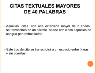 CITAS TEXTUALES MAYORES
DE 40 PALABRAS
• Aquellas citas con una extensión mayor de 3 líneas,
se transcriben en un párrafo aparte con cinco espacios de
sangría por ambos lados

• Este tipo de cita se transcribirá a un espacio entre líneas
y sin comillas.

 