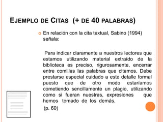 EJEMPLO DE CITAS (+ DE 40 PALABRAS)


En relación con la cita textual, Sabino (1994)
señala:
Para indicar claramente a nuestros lectores que
estamos utilizando material extraído de la
biblioteca es preciso, rigurosamente, encerrar
entre comillas las palabras que citamos. Debe
prestarse especial cuidado a este detalle formal
puesto que de otro modo estaríamos
cometiendo sencillamente un plagio, utilizando
como si fueran nuestras, expresiones
que
hemos tomado de los demás.
(p. 60)

 