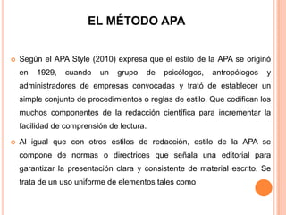EL MÉTODO APA


Según el APA Style (2010) expresa que el estilo de la APA se originó
en

1929,

cuando

un

grupo

de

psicólogos,

antropólogos

y

administradores de empresas convocadas y trató de establecer un
simple conjunto de procedimientos o reglas de estilo, Que codifican los
muchos componentes de la redacción científica para incrementar la

facilidad de comprensión de lectura.


Al igual que con otros estilos de redacción, estilo de la APA se
compone de normas o directrices que señala una editorial para
garantizar la presentación clara y consistente de material escrito. Se
trata de un uso uniforme de elementos tales como

 