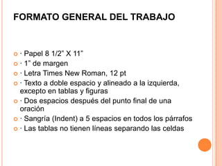 FORMATO GENERAL DEL TRABAJO

· Papel 8 1/2” X 11”
 · 1” de margen
 · Letra Times New Roman, 12 pt
 · Texto a doble espacio y alineado a la izquierda,
excepto en tablas y figuras
 · Dos espacios después del punto final de una
oración
 · Sangría (Indent) a 5 espacios en todos los párrafos
 · Las tablas no tienen líneas separando las celdas


 