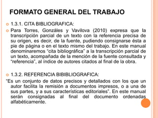 FORMATO GENERAL DEL TRABAJO




1.3.1. CITA BIBLIOGRAFICA:
Para Torres, Gonzáles y Vavilova (2010) expresa que la
transcripción parcial de un texto con la referencia precisa de
su origen, es decir, de la fuente, pudiendo consignarse ésta a
pie de página o en el texto mismo del trabajo. En este manual
denominaremos “cita bibliográfica” a la transcripción parcial de
un texto, acompañada de la mención de la fuente consultada y
“referencia”, al índice de autores citados al final de la obra.

1.3.2. REFERENCIA BIBIBLIOGRAFICA:
“Es un conjunto de datos precisos y detallados con los que un
autor facilita la remisión a documentos impresos, o a una de
sus partes, y a sus características editoriales”. En este manual
serán consignadas al final del documento ordenadas
alfabéticamente.


 