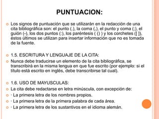 PUNTUACION:


Los signos de puntuación que se utilizarán en la redacción de una
cita bibliográfica son: el punto (.), la coma (,), el punto y coma (;), el
guión (-), los dos puntos (:), los paréntesis ( () ) y los corchetes ([ ]),
éstos últimos se utilizan para insertar información que no es tomada
de la fuente.



1.5. ESCRITURA Y LENGUAJE DE LA CITA:
Nunca debe traducirse un elemento de la cita bibliográfica, se
transcribirá en la misma lengua en que fue escrito (por ejemplo: si el
título está escrito en inglés, debe transcribirse tal cual).









1.6. USO DE MAYUSCULAS:
La cita debe redactarse en letra minúscula, con excepción de:
· La primera letra de los nombres propios.
· La primera letra de la primera palabra de cada área.
· La primera letra de los sustantivos en el idioma alemán.

 