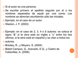 Si el autor es una persona:
 Se escribe primero el apellido seguido por el o los
nombres separados de aquél por una coma. Los
nombres se abrevian escribiendo sólo las iniciales.
 Ejemplo: en el caso de un autor.
 Weston, J. F. (2003)


Ejemplo: en el caso de 2, 3, 4 o 5 autores: se coloca el
signo “&” si la obra está en inglés o “y” entre los dos
últimos, si la obra está en español y se citan a todos los
 autores.
 Brealey, R., y Meyers, S. (2004)
 Bidart Campos, G., Acevedo, E Q., y Castro de
Cabanillas, A. (2006)


 