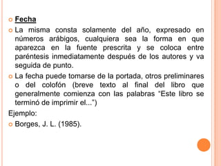Fecha
 La misma consta solamente del año, expresado en
números arábigos, cualquiera sea la forma en que
aparezca en la fuente prescrita y se coloca entre
paréntesis inmediatamente después de los autores y va
seguida de punto.
 La fecha puede tomarse de la portada, otros preliminares
o del colofón (breve texto al final del libro que
generalmente comienza con las palabras “Este libro se
terminó de imprimir el...”)
Ejemplo:
 Borges, J. L. (1985).


 