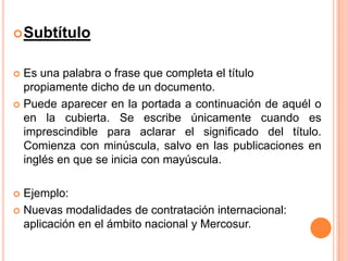  Subtítulo

Es una palabra o frase que completa el título
propiamente dicho de un documento.
 Puede aparecer en la portada a continuación de aquél o
en la cubierta. Se escribe únicamente cuando es
imprescindible para aclarar el significado del título.
Comienza con minúscula, salvo en las publicaciones en
inglés en que se inicia con mayúscula.


Ejemplo:
 Nuevas modalidades de contratación internacional:
aplicación en el ámbito nacional y Mercosur.


 