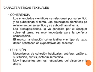 CARACTERÍSTICAS TEXTUALES

• COHERENCIA
Los enunciados científicos se relacionan por su sentido
y se subordinan al tema. Los enunciados científicos se
relacionan por su sentido y se subordinan al tema.
Las presuposiciones, lo ya conocido por el receptor
sobre el tema, es muy importante para la perfecta
comprensión.
El marco, la situación comunicativa y el tipo de texto
deben satisfacer las expectativas del receptor.
• COHESIÓN
Mecanismos de cohesión habituales: anáfora, catáfora,
sustitución, elipsis, isotopía semántica.
Muy importantes son los marcadores del discurso y la
deixis.

 