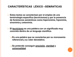 CARACTERÍSTICAS LÉXICO –SEMÁNTICAS


Estos textos se caracterizan por el empleo de una
terminología específica (tecnicismos) y por la presencia
de fenómenos semánticos como hiperonimia, hiponimia,
sinonimia y antonimia.



El tecnicismo es una palabra con un significado muy
concreto dentro de un lenguaje científico.


Es una palabra que se caracteriza por su monosemia
referencial y su valor denotativo.



Se pretende conseguir precisión, claridad y
universalidad.

 