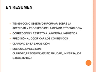 EN RESUMEN



TIENEN COMO OBJETIVO INFORMAR SOBRE LA
ACTIVIDAD Y PROGRESO DE LA CIENCIA Y TECNOLOGÍA



CORRECCIÓN Y RESPETO A LA NORMA LINGÜÍSTICA



PRECISIÓN AL CODIFICAR LOS CONTENIDOS



CLARIDAD EN LA EXPOSICIÓN



SUS CUALIDADES SON:
CLARIDAD,PRECISIÓN,VERIFICABILIDAD,UNIVERSALIDA

D,OBJETIVIDAD

 