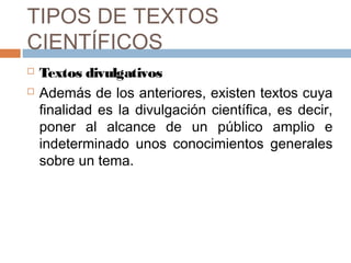 TIPOS DE TEXTOS
CIENTÍFICOS



Textos divulgativos
Además de los anteriores, existen textos cuya
finalidad es la divulgación científica, es decir,
poner al alcance de un público amplio e
indeterminado unos conocimientos generales
sobre un tema.

 