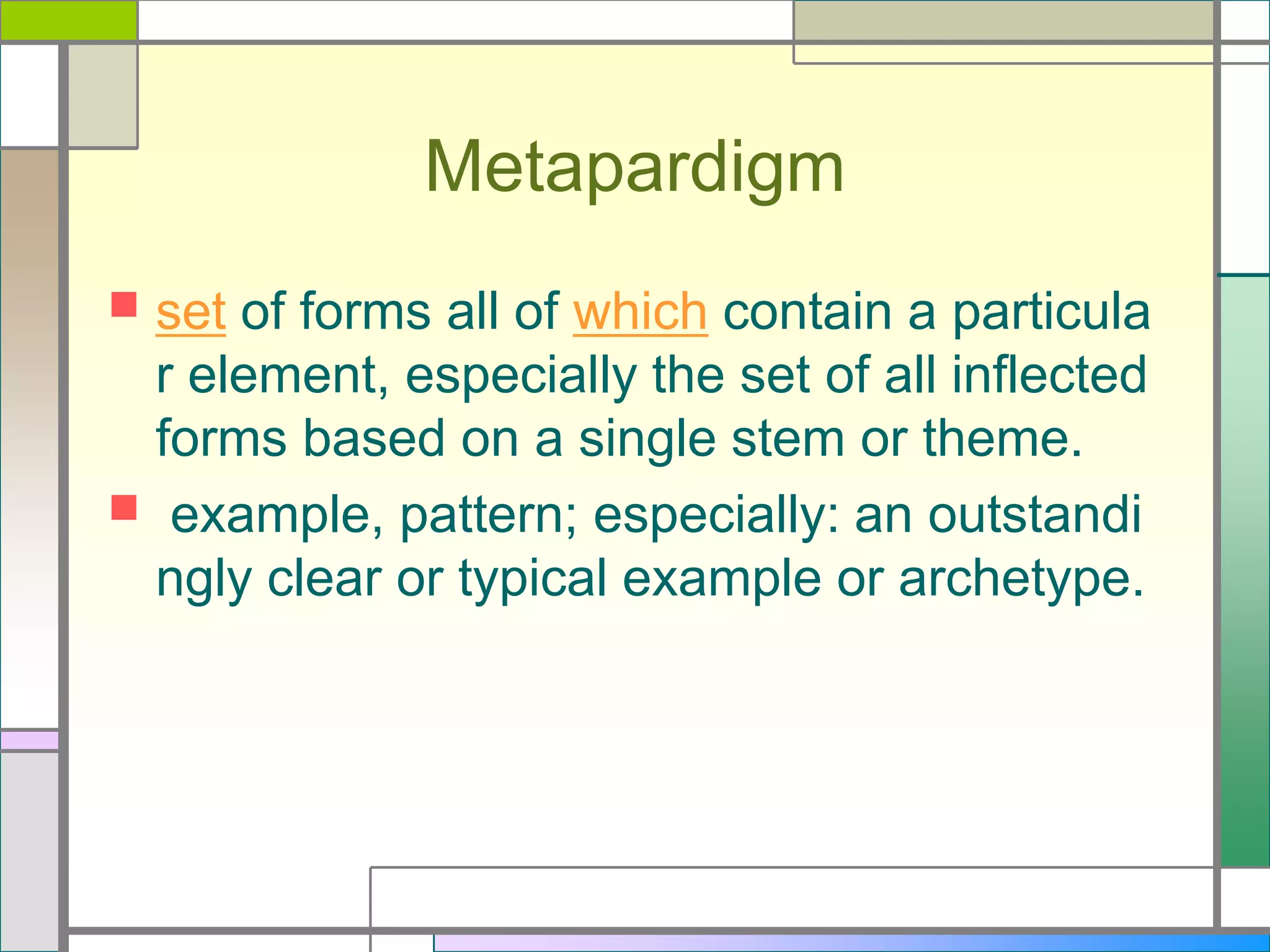 Metapardigm




set of forms all of which contain a particula
r element, especially the set of all inflected
forms based on a single stem or theme.
example, pattern; especially: an outstandi
ngly clear or typical example or archetype.

 