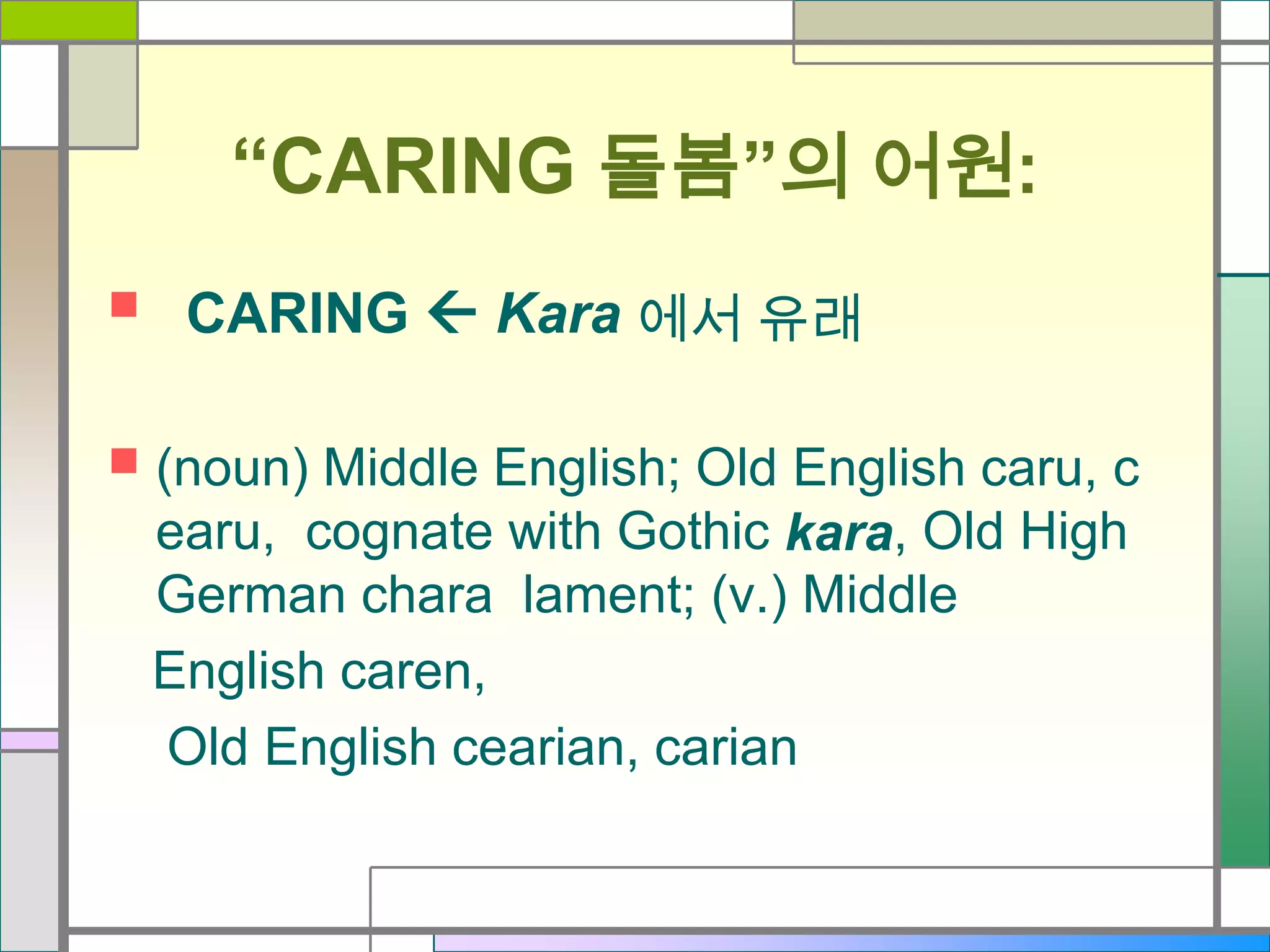 “CARING 돌봄”의 어원:




CARING  Kara 에서 유래
(noun) Middle English; Old English caru, c
earu, cognate with Gothic kara, Old High
German chara lament; (v.) Middle
English caren,
Old English cearian, carian

 