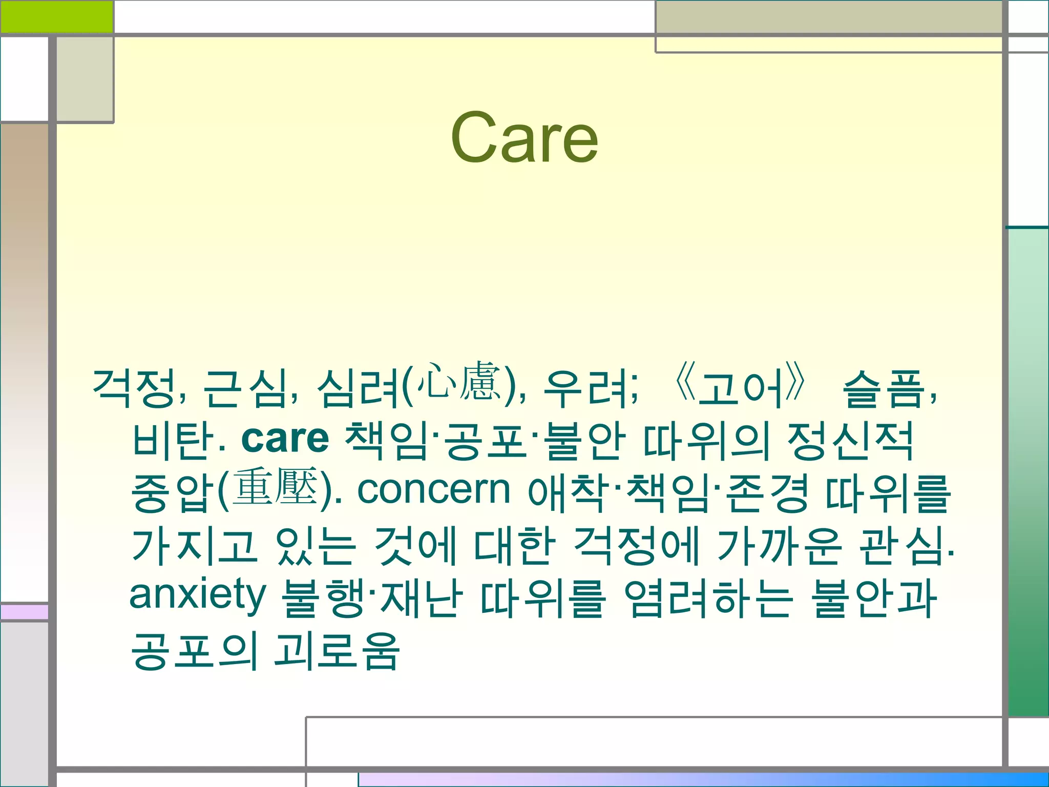 Care

걱정, 근심, 심려(心慮), 우려; 《고어》 슬픔,
비탄. care 책임·공포·불안 따위의 정신적
중압(重壓). concern 애착·책임·존경 따위를
가지고 있는 것에 대한 걱정에 가까운 관심.
anxiety 불행·재난 따위를 염려하는 불안과
공포의 괴로움

 