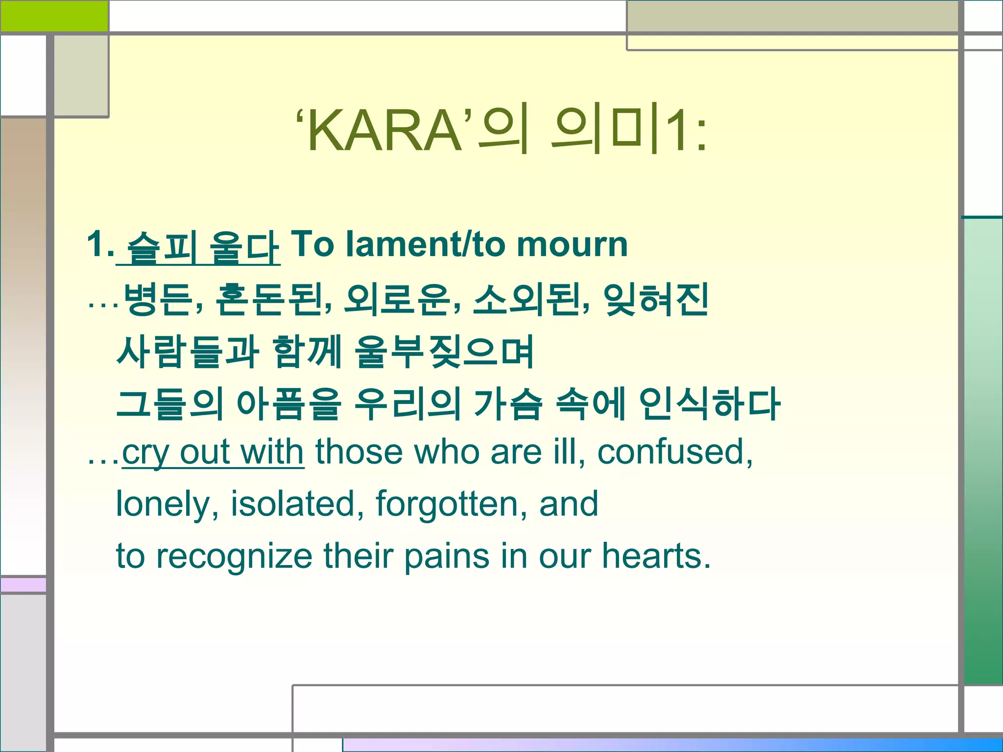 ‘KARA’의 의미1:
1. 슬피 울다 To lament/to mourn
…병든, 혼돈된, 외로운, 소외된, 잊혀진
사람들과 함께 울부짖으며
그들의 아픔을 우리의 가슴 속에 인식하다
…cry out with those who are ill, confused,
lonely, isolated, forgotten, and
to recognize their pains in our hearts.

 