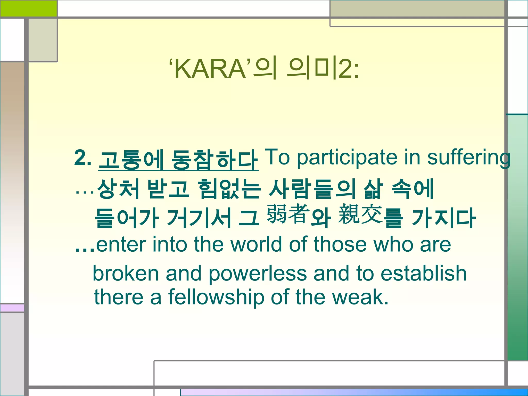 ‘KARA’의 의미2:
2. 고통에 동참하다 To participate in suffering
…상처 받고 힘없는 사람들의 삶 속에
들어가 거기서 그 弱者와 親交를 가지다
…enter into the world of those who are
broken and powerless and to establish
there a fellowship of the weak.

 