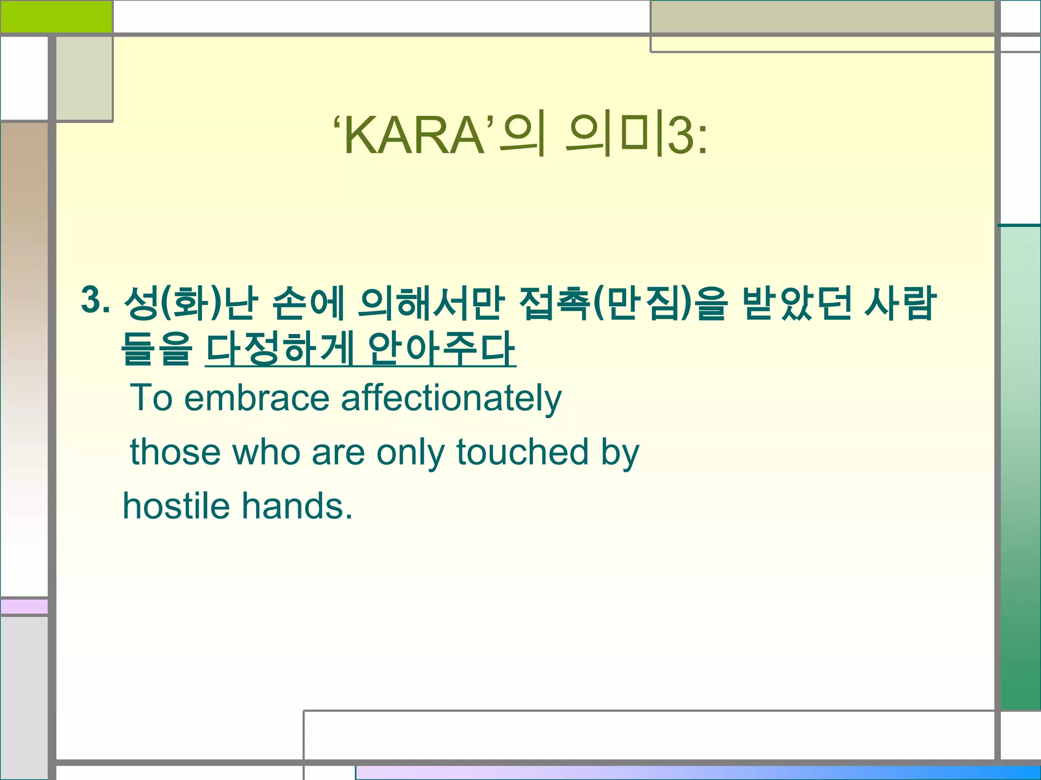 ‘KARA’의 의미3:
3. 성(화)난 손에 의해서만 접촉(만짐)을 받았던 사람
들을 다정하게 안아주다
To embrace affectionately
those who are only touched by
hostile hands.

 