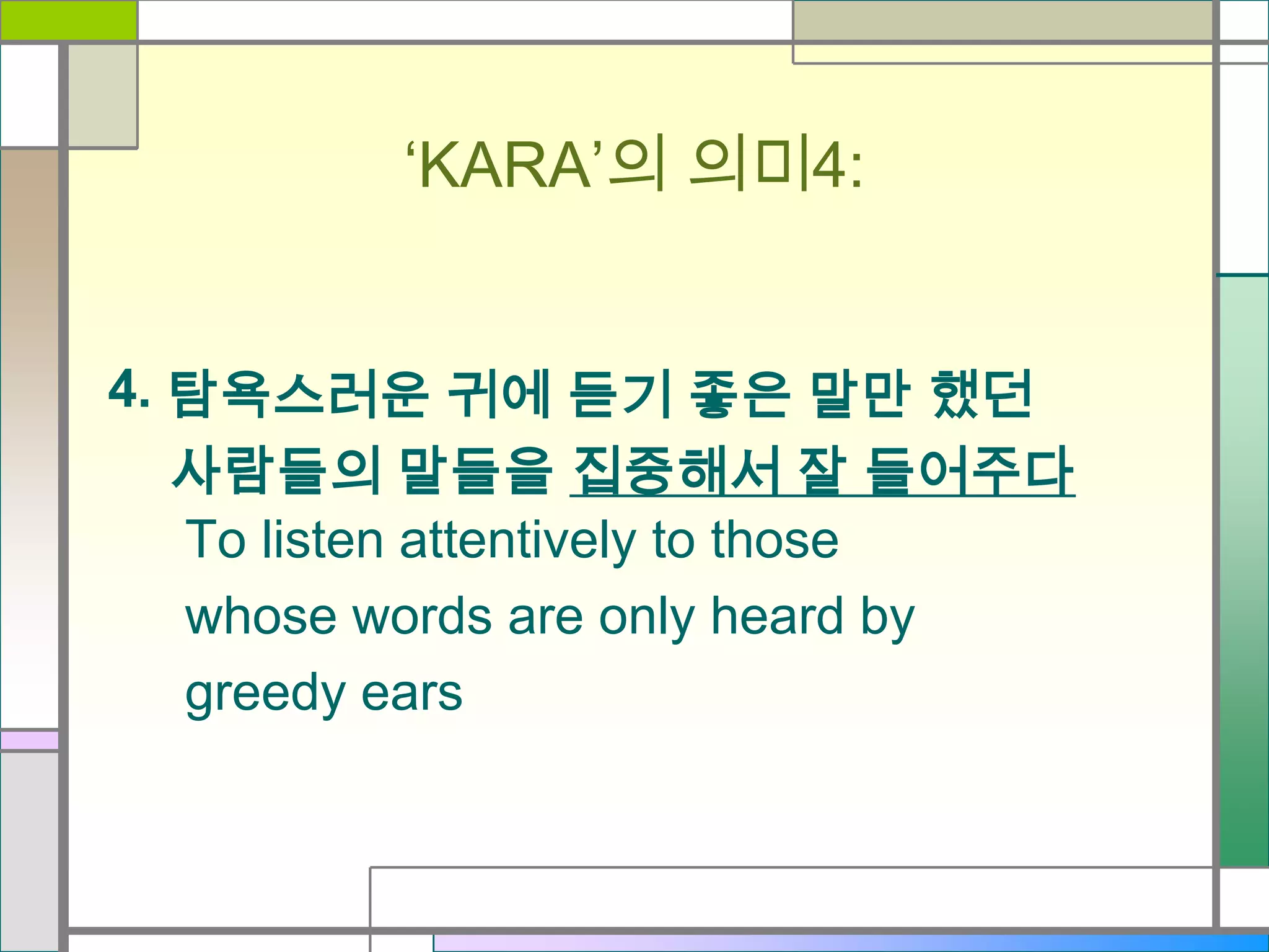 ‘KARA’의 의미4:
4. 탐욕스러운 귀에 듣기 좋은 말만 했던
사람들의 말들을 집중해서 잘 들어주다
To listen attentively to those
whose words are only heard by
greedy ears

 