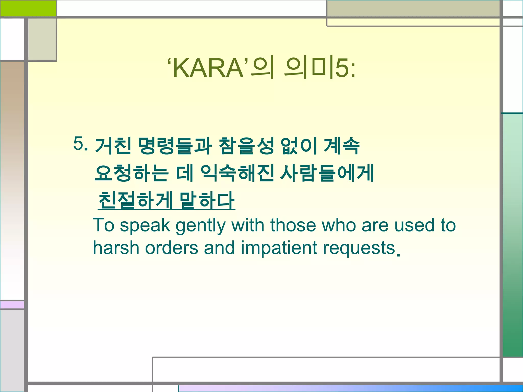 ‘KARA’의 의미5:
5. 거친 명령들과 참을성 없이 계속
요청하는 데 익숙해진 사람들에게
친절하게 말하다
To speak gently with those who are used to
harsh orders and impatient requests.

 