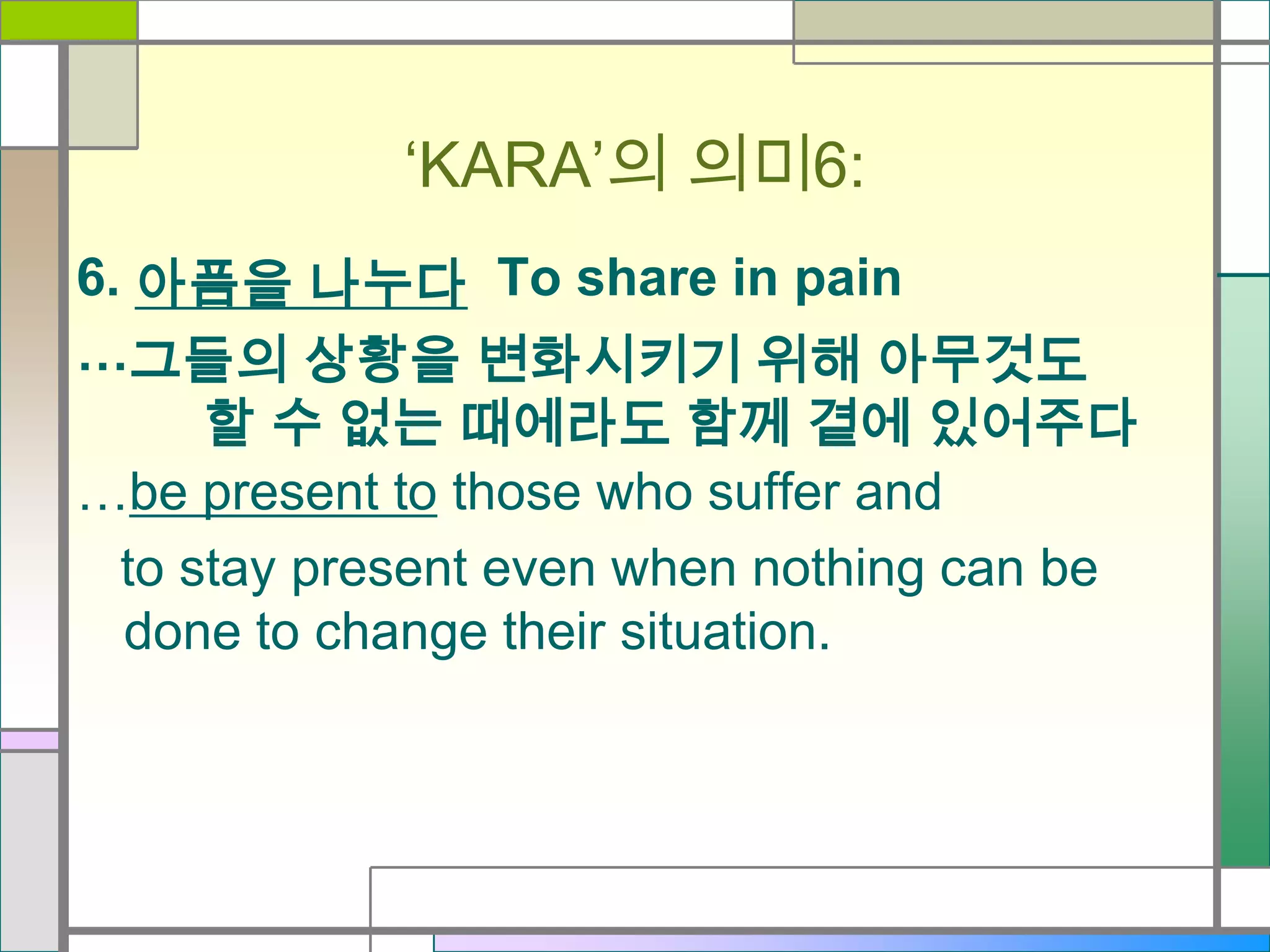 ‘KARA’의 의미6:
6. 아픔을 나누다 To share in pain
…그들의 상황을 변화시키기 위해 아무것도
할 수 없는 때에라도 함께 곁에 있어주다
…be present to those who suffer and
to stay present even when nothing can be
done to change their situation.

 