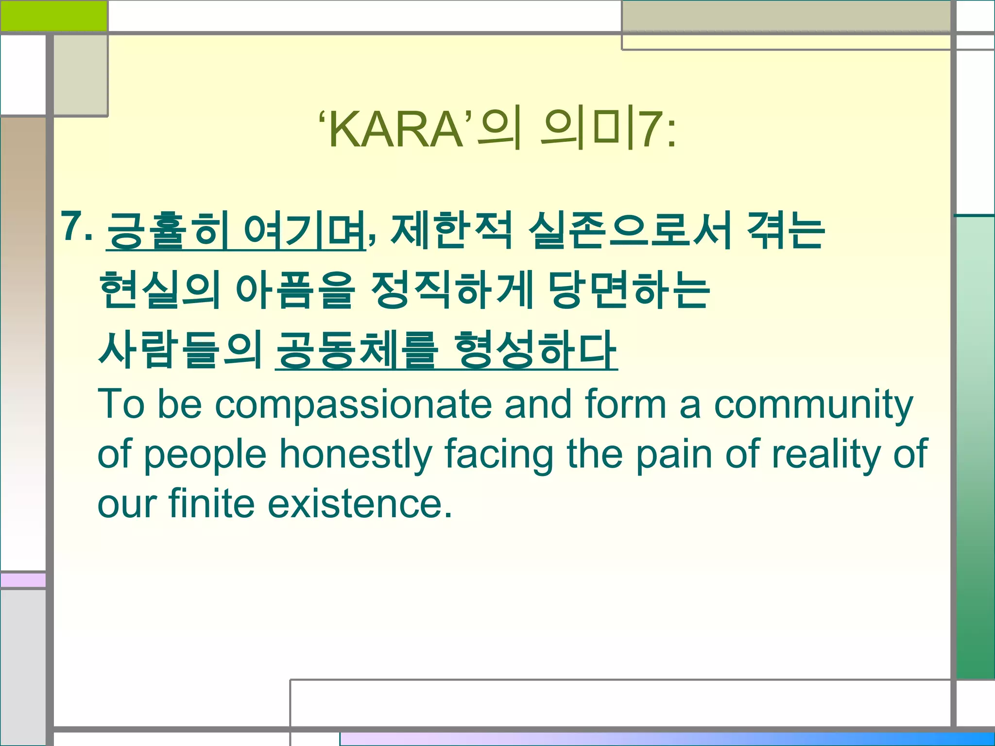 ‘KARA’의 의미7:
7. 긍휼히 여기며, 제한적 실존으로서 겪는
현실의 아픔을 정직하게 당면하는
사람들의 공동체를 형성하다
To be compassionate and form a community
of people honestly facing the pain of reality of
our finite existence.

 