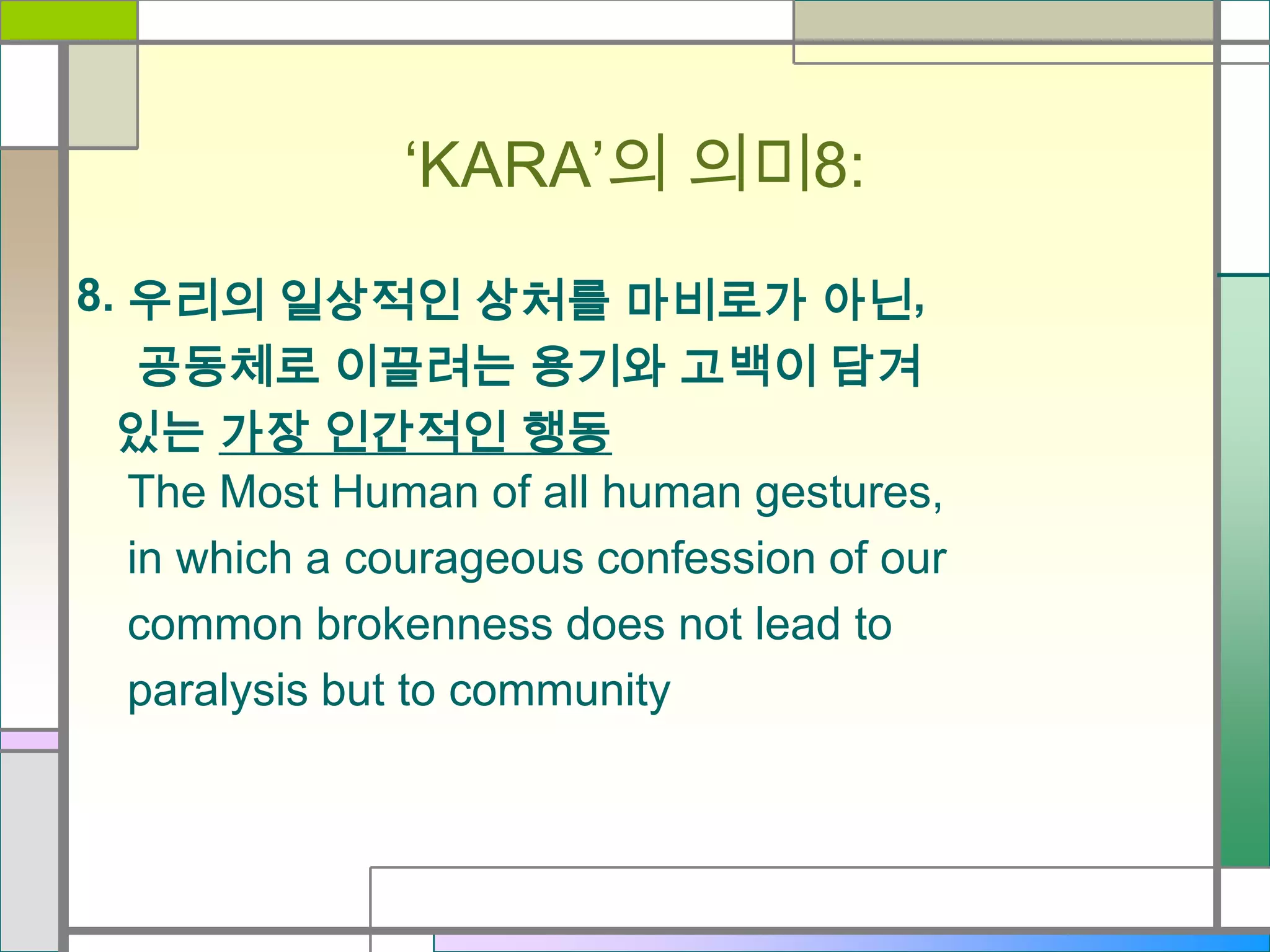 ‘KARA’의 의미8:
8. 우리의 일상적인 상처를 마비로가 아닌,
공동체로 이끌려는 용기와 고백이 담겨
있는 가장 인간적인 행동
The Most Human of all human gestures,
in which a courageous confession of our
common brokenness does not lead to
paralysis but to community

 