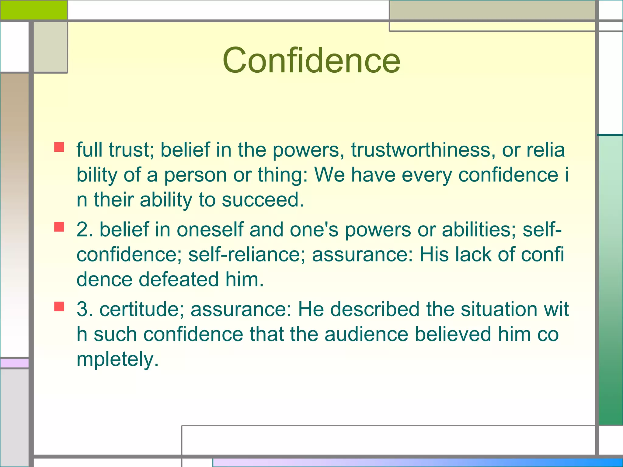 Confidence






full trust; belief in the powers, trustworthiness, or relia
bility of a person or thing: We have every confidence i
n their ability to succeed.
2. belief in oneself and one's powers or abilities; selfconfidence; self-reliance; assurance: His lack of confi
dence defeated him.
3. certitude; assurance: He described the situation wit
h such confidence that the audience believed him co
mpletely.

 