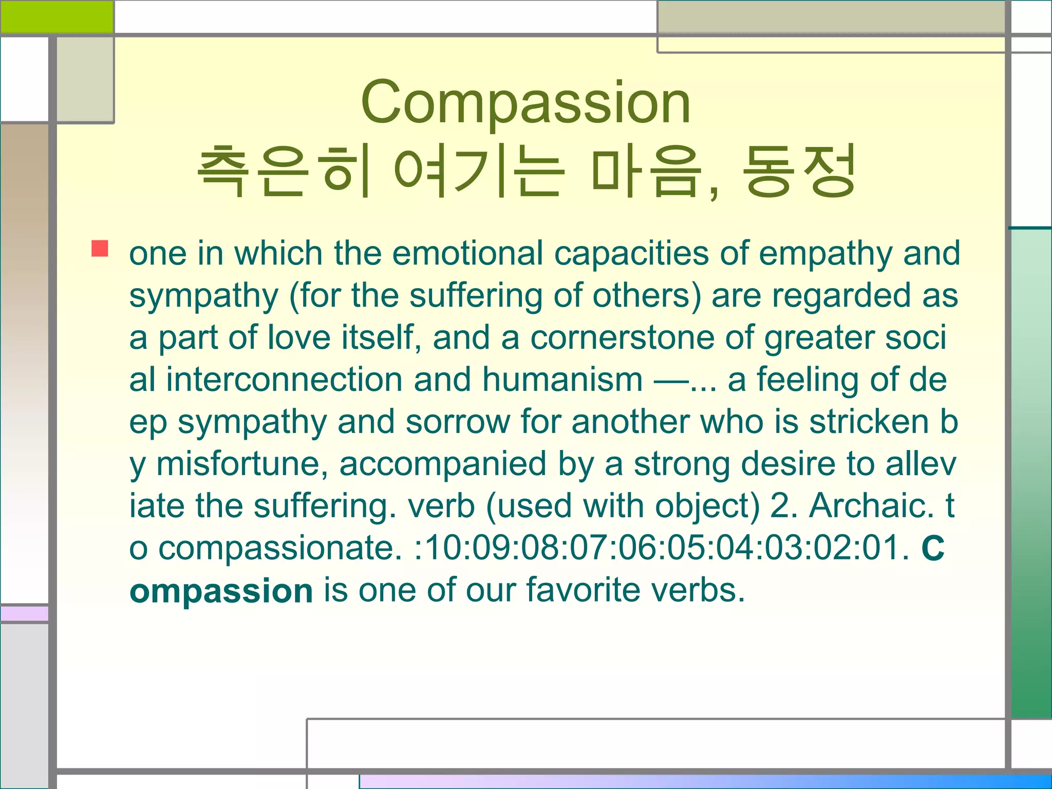 Compassion
측은히 여기는 마음, 동정


one in which the emotional capacities of empathy and
sympathy (for the suffering of others) are regarded as
a part of love itself, and a cornerstone of greater soci
al interconnection and humanism —... a feeling of de
ep sympathy and sorrow for another who is stricken b
y misfortune, accompanied by a strong desire to allev
iate the suffering. verb (used with object) 2. Archaic. t
o compassionate. :10:09:08:07:06:05:04:03:02:01. C
ompassion is one of our favorite verbs.

 
