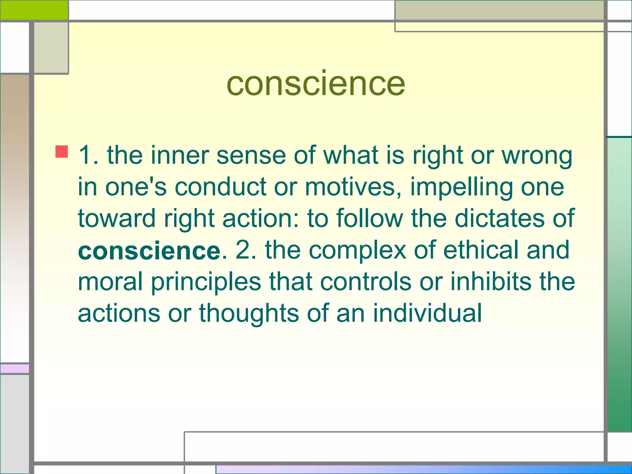 conscience


1. the inner sense of what is right or wrong
in one's conduct or motives, impelling one
toward right action: to follow the dictates of
conscience. 2. the complex of ethical and
moral principles that controls or inhibits the
actions or thoughts of an individual

 