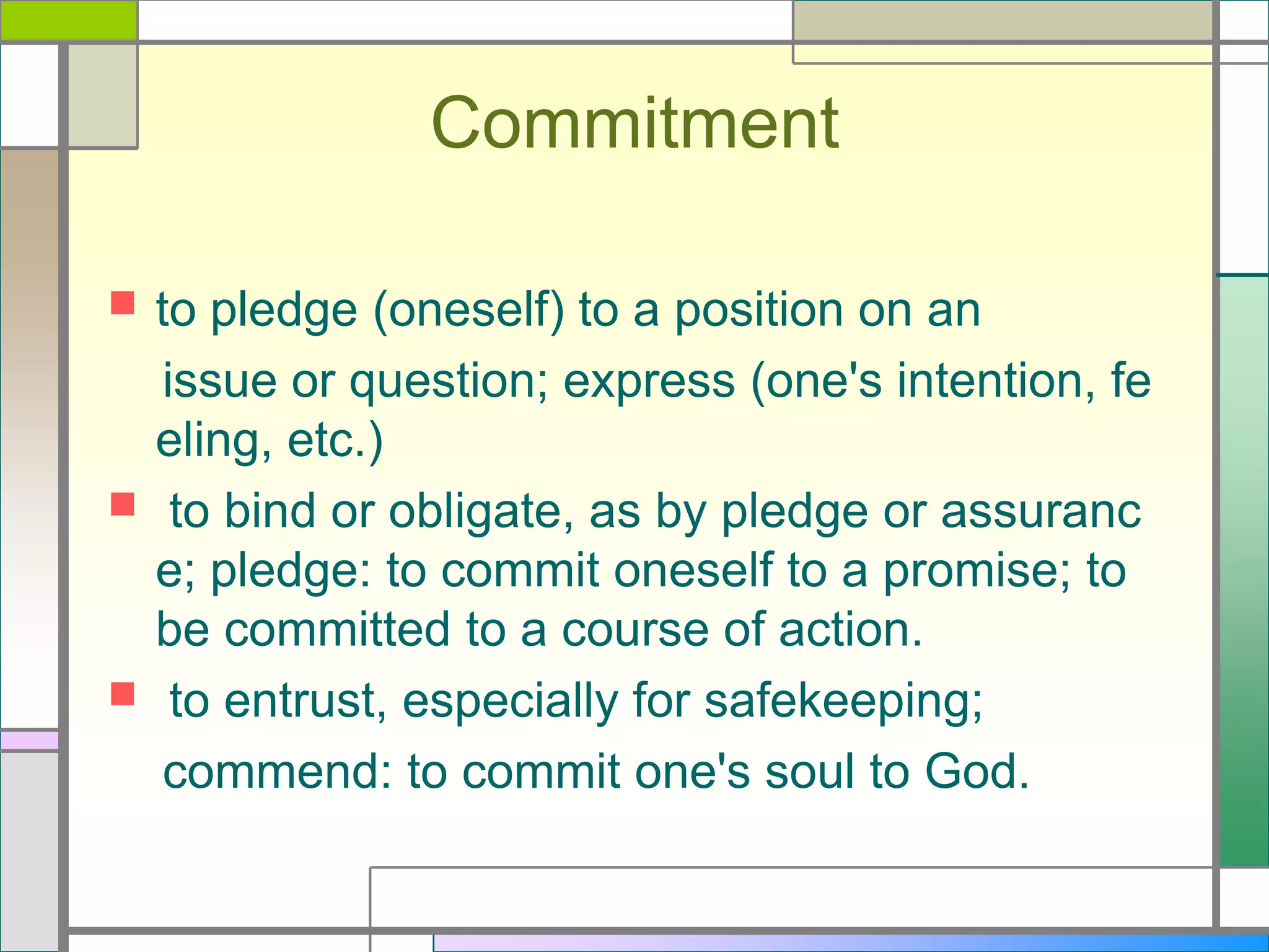 Commitment


to pledge (oneself) to a position on an
issue or question; express (one's intention, fe
eling, etc.)
 to bind or obligate, as by pledge or assuranc
e; pledge: to commit oneself to a promise; to
be committed to a course of action.
 to entrust, especially for safekeeping;
commend: to commit one's soul to God.

 
