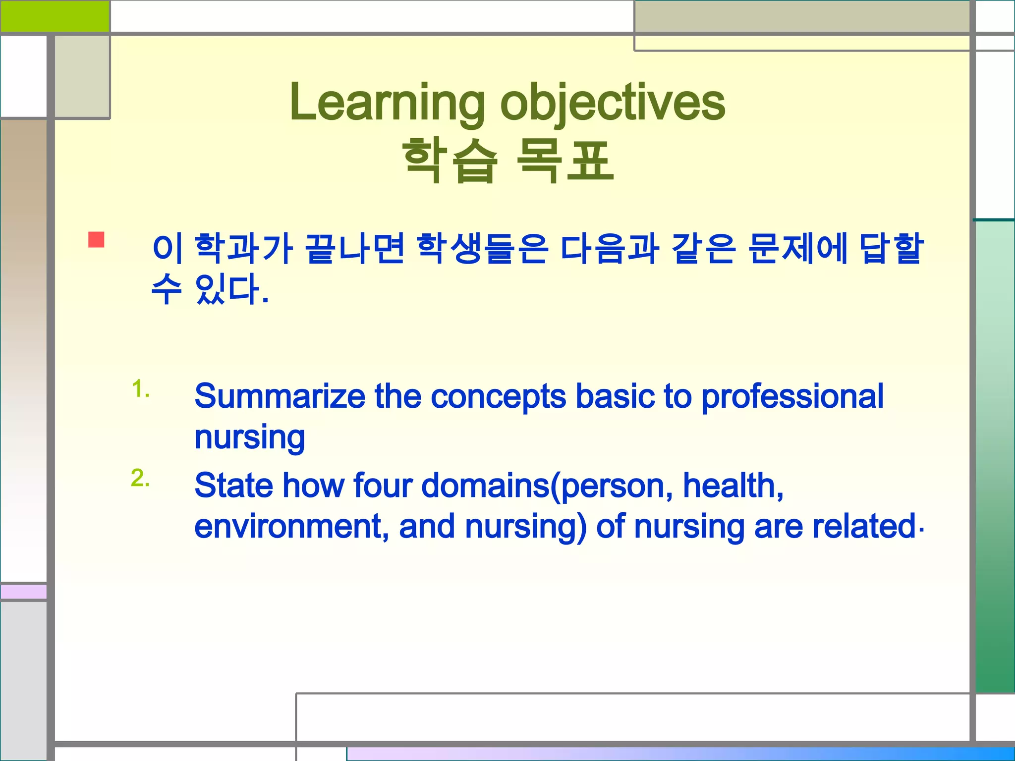 Learning objectives
학습 목표


이 학과가 끝나면 학생들은 다음과 같은 문제에 답할
수 있다.
1.
2.

Summarize the concepts basic to professional
nursing
State how four domains(person, health,
environment, and nursing) of nursing are related .

 