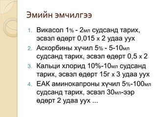 Эмийн эмчилгээ
1.
2.
3.
4.

Викасол 1% - 2мл судсанд тарих,
эсвэл өдөрт 0,015 х 2 удаа уух
Аскорбины хүчил 5% - 5-10мл
судсанд тарих, эсвэл өдөрт 0,5 х 2
Кальци хлорид 10%-10мл судсанд
тарих, эсвэл өдөрт 15г х 3 удаа уух
ЕАК аминокапроны хүчил 5%-100мл
судсанд тарих, эсвэл 30мл-ээр
өдөрт 2 удаа уух ...

 