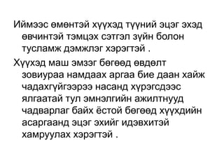 Иймээс өмөнтэй хүүхэд түүний эцэг эхэд
өвчинтэй тэмцэх сэтгэл зүйн болон
тусламж дэмжлэг хэрэгтэй .
Хүүхэд маш эмзэг бөгөөд өвдөлт
зовиураа намдаах аргаа бие даан хайж
чадахгүйгээрээ насанд хүрэгсдээс
ялгаатай тул эмнэлгийн ажилтнууд
чадварлаг байх ѐстой бөгөөд хүүхдийн
асаргаанд эцэг эхийг идэвхитэй
хамруулах хэрэгтэй .

 