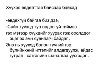 Хүүхэд өвдөлттэй байсаар байхад
-өвдөхгүй байгаа биз дээ,
-Сайн хүүхэд тул өвдөөгүй тиймээ
гэх мэтээр хүүхдийг хуурах гэж оролддог
эцэг эх эмч сувилагч байдаг .
Энэ нь хүүхэд болон түүний гэр
бүлийнхний итгэлийг алдагдуулж, айдас
гутрал , сэтгэлийн шаналгаа үүсгэдэг .

 