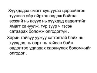 Хүүхдэдээ ямагт хушуугаа цорвойлгон
түүнээс ойр ойрхон өвдөж байгаа
эсэхий нь асуух нь хүүхдэд өвдөлтийг
ямагт сануулж, түр зуур ч гэсэн
сатаарах боломж олгодоггүй .
Харин тайвуу уужуу сэтгэлтэй байх нь
хүүхдэд нь өөрт нь тайван байж
өвдөлтөө удирдах сарниулах боломжийг
олгодог .

 