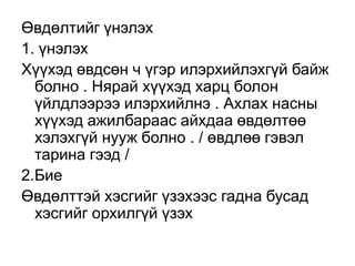 Өвдөлтийг үнэлэх
1. үнэлэх
Хүүхэд өвдсөн ч үгэр илэрхийлэхгүй байж
болно . Нярай хүүхэд харц болон
үйлдлээрээ илэрхийлнэ . Ахлах насны
хүүхэд ажилбараас айхдаа өвдөлтөө
хэлэхгүй нууж болно . / өвдлөө гэвэл
тарина гээд /
2.Бие
Өвдөлттэй хэсгийг үзэхээс гадна бусад
хэсгийг орхилгүй үзэх

 