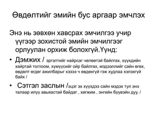 Өвдөлтийг эмийн бус аргаар эмчлэх
Энэ нь зөвхөн хавсрах эмчилгээ учир
үүгээр зохистой эмийн эмчилгээг
орлуулан орхиж болохгүй.Үүнд:
• Дэмжих / эргэлтийг найрсаг чөлөөтэй байлгах, хүүхдийн
хайртай тоглоом, хүмүүсийг ойр байлгах, мэдээллийг сайн өгөх,
өвдөлт өгдөг ажилбарыг хэзээ ч өвдөхгүй гэж худлаа хэлэхгүй
байх /

• Сэтгэл заслын /эцэг эх хүүхдээ сайн мэдэх тул энэ
талаар илүү авьяастай байдаг , хөгжим , энгийн бүүвэйн дуу, /

 