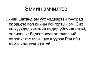 Эмийн эмчилгээ
Эхний шатанд эм уух чадвартай хүүхдэд
парацетамол анхны сонголтын эм. Энэ
нь хүүхдэд хамгийн өндөр үйлчилгээтэй,
аспириныг бодвол ходоод гэдэсний
салстыг гэмтээж, цус шүүрэх Рея ийн
хам шинж үүсгэдэггүй.

 